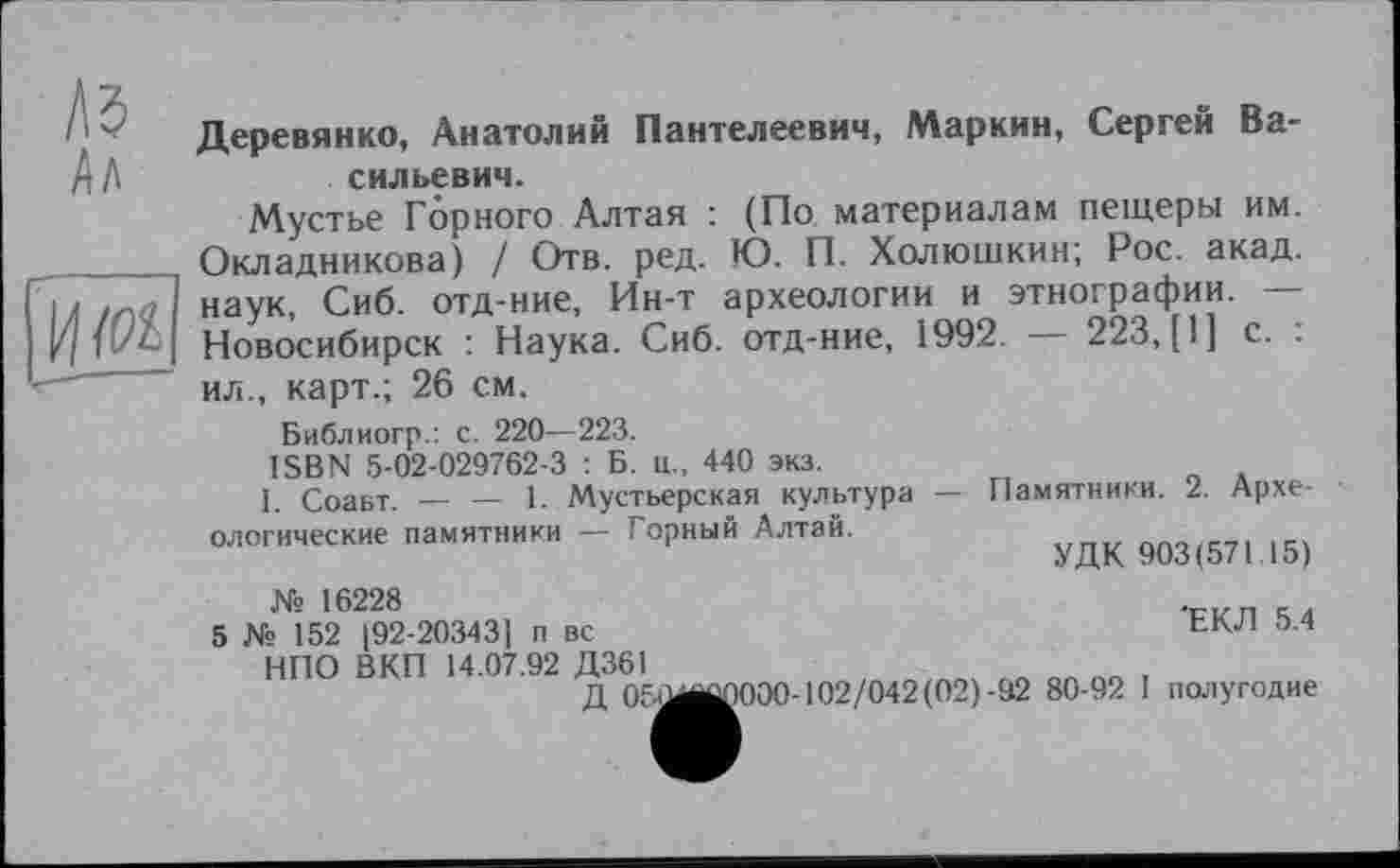 ﻿Л5
Ал
И/И
Деревянко, Анатолий Пантелеевич, Маркин, Сергей Васильевич.
Мустье Горного Алтая : (По материалам пещеры им. Окладникова) / Отв. ред. Ю. П. Холюшкин; Рос. акад, наук, Сиб. отд-ние, Ин-т археологии и этнографии. — Новосибирск : Наука. Сиб. отд-ние, 1992. — 223,(1] с. : ил., карт.; 26 см.
Библиогр.: с. 220—223.
ISBN 5-02-029762-3 : Б. ц., 440 экз.
I. Соавт. — — 1. Мустьерская культура — Памятники. 2. Археологические памятники — Горный Алтай.
УДК 903(571 15)
Xs 16228
5 № 152 [92-203431 п вс	'ЕКЛ 5.4
НПО ВКП 14.07.92 Д361
Д 050^0000-102/042(02)-92 80-92 I полугодие